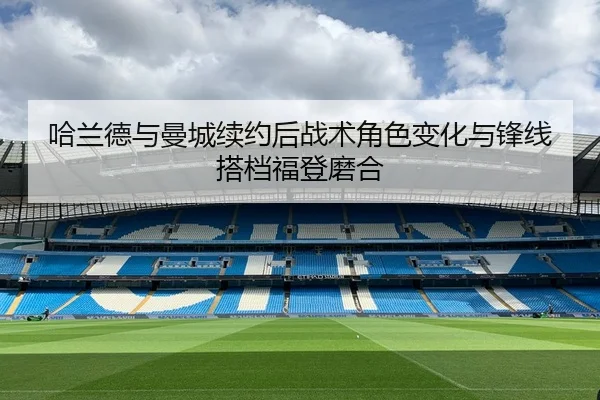 哈兰德与曼城续约后战术角色变化与锋线搭档福登磨合